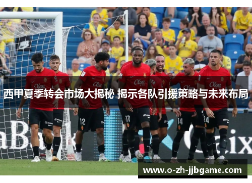 西甲夏季转会市场大揭秘 揭示各队引援策略与未来布局