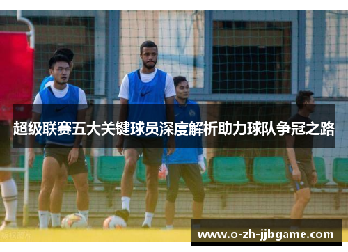 超级联赛五大关键球员深度解析助力球队争冠之路