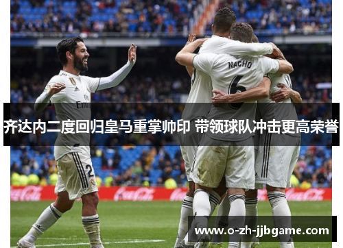 齐达内二度回归皇马重掌帅印 带领球队冲击更高荣誉