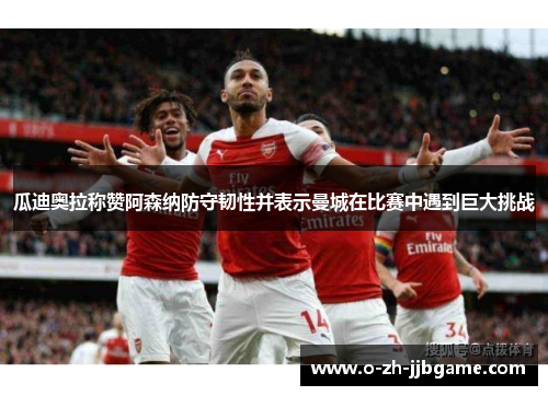 瓜迪奥拉称赞阿森纳防守韧性并表示曼城在比赛中遇到巨大挑战